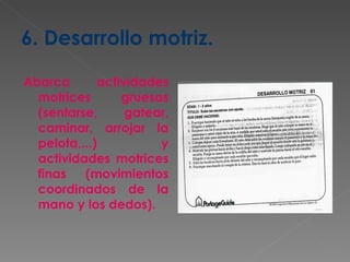 6. Desarrollo motriz. Abarca actividades motrices gruesas (sentarse, gatear, caminar, arrojar la pelota,...) y actividades motrices finas (movimientos coordinados de la mano y los dedos). 