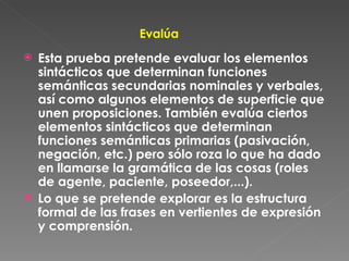 Evalúa Esta prueba pretende evaluar los elementos sintácticos que determinan funciones semánticas secundarias nominales y verbales, así como algunos elementos de superficie que unen proposiciones. También evalúa ciertos elementos sintácticos que determinan funciones semánticas primarias (pasivación, negación, etc.) pero sólo roza lo que ha dado en llamarse la gramática de las cosas (roles de agente, paciente, poseedor,...). Lo que se pretende explorar es la estructura formal de las frases en vertientes de expresión y comprensión. 