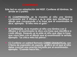 CONTENIDO Este test es una adaptación del NSST. Contiene 65 láminas. Se divide en 2 partes: A)  COMPRENSIÓN:  se le muestra al niño una lámina compuesta por 4 dibujos y se le pide que identifique el dibujo que corresponde a la frase que el examinador le dice, ejemplo: “El niño mira el gato”. B)  EXPRESIÓN:  se le muestra al niño una lámina con 2 dibujos y el examinador le dice una frase que identifica a cada dibujo. Después se le pide al niño que diga la frase que vaya bien con el dibujo que el examinador le señala, ejemplo: “La chica mira los perros”. C) Contiene un subtest llamado  CIERRE GRAMATICAL:  son 5 ítems de expresión sin soporte  gráfico en el que el niño debe concluir una oración iniciada por el examinador, ejemplo: “Cuando hace frío...” 