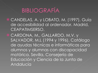 BIBLIOGRAFÍA CANDELAS, A. y LOBATO, M. (1997). Guía de accesibilidad al ordenador. Madrid, CEAPATIMSERSO. CARDONA, M., GALLARDO, M.V. y SALVADOR, M.L (1994 y 1996). Catálogo de ayudas técnicas e informáticas para alumnos y alumnas con discapacidad motórica. Sevilla, Consejería de Educación y Ciencia de la Junta de Andalucía   