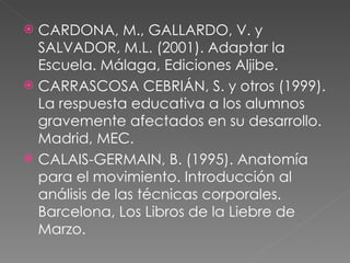CARDONA, M., GALLARDO, V. y SALVADOR, M.L. (2001). Adaptar la Escuela. Málaga, Ediciones Aljibe. CARRASCOSA CEBRIÁN, S. y otros (1999). La respuesta educativa a los alumnos gravemente afectados en su desarrollo. Madrid, MEC.  CALAIS-GERMAIN, B. (1995). Anatomía para el movimiento. Introducción al análisis de las técnicas corporales. Barcelona, Los Libros de la Liebre de Marzo.  