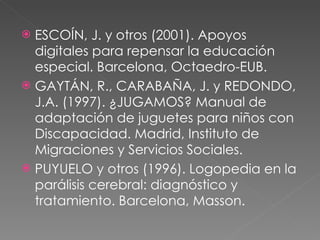 ESCOÍN, J. y otros (2001). Apoyos digitales para repensar la educación especial. Barcelona, Octaedro-EUB. GAYTÁN, R., CARABAÑA, J. y REDONDO, J.A. (1997). ¿JUGAMOS? Manual de adaptación de juguetes para niños con Discapacidad. Madrid, Instituto de Migraciones y Servicios Sociales. PUYUELO y otros (1996). Logopedia en la parálisis cerebral: diagnóstico y tratamiento. Barcelona, Masson. 