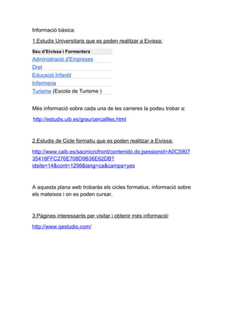 Informació bàsica:

1.Estudis Universitaris que es poden realitzar a Eivissa:
Seu d’Eivissa i Formentera
Administració d'Empreses
Dret
Educació Infantil
Infermeria
Turisme (Escola de Turisme )


Més informació sobre cada una de les carreres la podeu trobar a:

http://estudis.uib.es/grau/cercaIlles.html



2.Estudis de Cicle formatiu que es poden realitzar a Eivissa:

http://www.caib.es/sacmicrofront/contenido.do;jsessionid=A0C5907
35418FFC276E708D9B36E62DB?
idsite=14&cont=1298&lang=ca&campa=yes



A aquesta plana web trobaràs els cicles formatius, informació sobre
els mateixos i on es poden cursar.



3.Pàgines interessants per visitar i obtenir més informació:

http://www.qestudio.com/
 