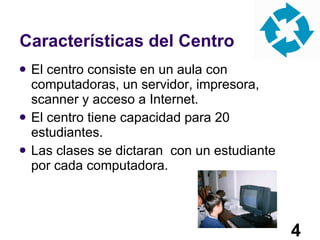 Características del Centro El centro consiste en un aula con computadoras, un servidor, impresora, scanner y acceso a Internet. El centro tiene capacidad para 20 estudiantes. Las clases se dictaran  con un estudiante por cada computadora. 