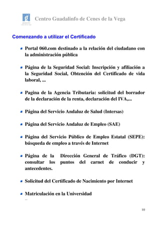 Centro Guadalinfo de Cenes de la Vega
Comenzando a utilizar el Certificado
Portal 060.com destinado a la relación del ciudadano con 
la administración pública
Página de la Seguridad Social: Inscripción y afiliación a 
la Seguridad Social, Obtención del Certificado de vida 
laboral, ...
Pagina de la Agencia Tributaria: solicitud del borrador 
de la declaración de la renta, declaración del IVA,...
Página del Servicio Andaluz de Salud (Intersas)
Página del Servicio Andaluz de Empleo (SAE)
Página del Servicio Público de Empleo Estatal (SEPE): 
búsqueda de empleo a través de Internet
Página   de   la     Dirección   General   de   Tráfico   (DGT): 
consultar   los   puntos   del   carnet   de   conducir   y 
antecedentes.
Solicitud del Certificado de Nacimiento por Internet
Matriculación en la Universidad
...
10
 