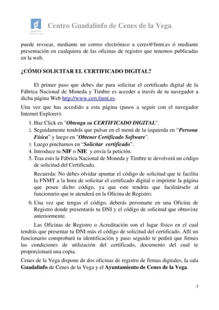 Centro Guadalinfo de Cenes de la Vega
puede revocar, mediante un correo electrónico a ceres@fnmt.es ó mediante 
presentación en cualquiera de las oficinas de registro que tenemos publicadas 
en la web.
¿CÓMO SOLICITAR EL CERTIFICADO DIGITAL?
El primer paso que debes dar para solicitar el certificado digital de la 
Fábrica Nacional de Moneda y Timbre es acceder a través de tu navegador a 
dicha página Web http://www.cert.fnmt.es.
Una vez que has accedido a esta página (pasos a seguir con el navegador 
Internet Explorer):
1. Haz Click en "Obtenga su CERTIFICADO DIGITAL". 
2. Seguidamente tendrás que pulsar en el menú de la izquierda en “Persona 
Física” y luego en "Obtener Certificado Software". 
3. Luego pinchamos en “Solicitar  certificado”.
4. Introduce tu NIF o NIE  y envía la petición.
5. Tras esto la Fábrica Nacional de Moneda y Timbre te devolverá un código 
de solicitud del Certificado. 
Recuerda: No debes olvidar apuntar el código de solicitud que te facilita 
la FNMT a la hora de solicitar el certificado digital o imprimir la página 
que   posee   dicho   código,   ya   que   este   tendrás   que   facilitárselo   al 
funcionario que te atenderá en la Oficina de Registro.
6. Una vez que tengas el código, deberás personarte en una Oficina de 
Registro donde presentarás tu DNI y el código de solicitud que obtuviste 
anteriormente. 
Las Oficinas de Registro o Acreditación son el lugar físico en el cual 
tendrás que presentar tu DNI más el código de solicitud del certificado. Allí un 
funcionario comprobará tu identificación y paso seguido te pedirá que firmes 
las   condiciones   de   utilización   del   certificado,   documento   del   cual   te 
proporcionará una copia.
Cenes de la Vega dispone de dos oficinas de registro de firmas digitales, la sala 
Guadalinfo de Cenes de la Vega y el Ayuntamiento de Cenes de la Vega.
3
 