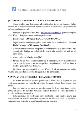 Centro Guadalinfo de Cenes de la Vega
¿COMO DESCARGARTE EL CERTIFICADO DIGITAL?
Ahora tendrás que descargarte el certificado a través de Internet. Debes 
hacerlo en el mismo ordenador donde solicitaste el certificado ya que si no es 
así, no podrás descargarlo.
Entra en la página de la FNMT http://www.cert.fnmt.es para descargarte 
el certificado. Lo primero que tendrás que hacer es:
1. Haz Click en "Obtenga su CERTIFICADO DIGITAL".
2. Seguidamente tendrás que pulsar en el menú de la izquierda en “Persona 
Física” y luego en "Descargar Certificado". 
3. Nuevamente encontrarás una pantalla donde tendrás que introducir tu NIF 
además del Código de solicitud de certificado obtenido al solicitar el 
certificado. 
4. Ahora pulsa en “Enviar petición”. 
5. Si todo ha ido bien, saldrá un mensaje diciéndotelo, si por el contrario la 
descarga te ha dado error, es porque has cumplimentado mal los datos y 
tendrás que escribirlos de nuevo. 
En el caso que quieras utilizar el certificado desde otro ordenador, debes 
realizar una exportación (copia de seguridad) del certificado.
VENTAJAS QUE OFRECE LA FIRMA ELECTRÓNICA 
La firma electrónica permite garantizar la identidad de la persona que 
realiza una gestión, así como la integridad del contenido de los mensajes que 
envía.  
Por este motivo, los usuarios que dispongan de firma electrónica pueden 
consultar   datos   de   carácter   personal,   realizar   trámites   u   otras   gestiones   o 
acceder a diferentes servicios.
Estas gestiones no pueden realizarse mediante correo electrónico, ya que 
al tratarse de un sistema sin firma electrónica no ofrece el nivel de seguridad 
necesario para consultar y modificar datos desde Internet. 
4
 