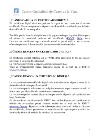 Centro Guadalinfo de Cenes de la Vega
¿CUÁNDO CADUCA UN CERTIFICADO DIGITAL? 
El certificado digital tiene un período de vigencia que consta en el mismo 
certificado. Puede comprobar la vigencia en el menú de consulta de propiedades 
de certificado de su navegador.
También puede hacerlo dirigiéndose a la página web que haya habilitado para 
tal   efecto   la   autoridad   emisora   del   certificado   (FNMT,  DNIe,   etc.)
Una vez su certificado haya caducado usted no podrá utilizar los servicios 
ofrecidos por esta Administración que requieran firma electrónica. 
¿CÓMO SE RENUEVA UN CERTIFICADO DIGITAL? 
El certificado digital obtenido en la FNMT debe renovarse en los dos meses 
anteriores a su fecha de caducidad.
La renovación prorroga la vigencia durante dos años más.
Todo   el   procedimiento   puede   realizarse   online   en   la   web   de   la   FNMT: 
www.cert.fnmt.es
¿CÓMO SE REVOCA UN CERTIFICADO DIGITAL? 
La revocación de un certificado digital es la anulación de su vigencia antes de la 
fecha de caducidad especificada en él.
La revocación puede solicitarse en cualquier momento, especialmente cuando el 
titular crea que el certificado puede haber sido copiado.
La revocación podrá hacerse efectiva siempre que la vigencia del certificado no 
haya finalizado.
En el caso de un certificado de la FNMT, si el titular dispone del certificado, el 
trámite   de   revocación   podrá   hacerse   online   en   la   web   de   la   FNMT: 
www.cert.fnmt.es. Si por extravío, robo o por otras causas el titular no dispone 
del certificado, deberá personarse en una oficina de registro para acreditar su 
identidad y firmar el modelo de solicitud de revocación. 
5
 