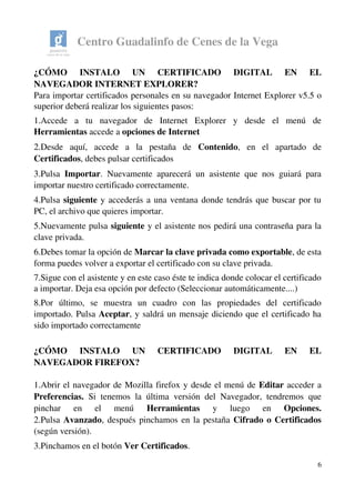 Centro Guadalinfo de Cenes de la Vega
¿CÓMO   INSTALO   UN   CERTIFICADO   DIGITAL   EN   EL 
NAVEGADOR INTERNET EXPLORER? 
Para importar certificados personales en su navegador Internet Explorer v5.5 o 
superior deberá realizar los siguientes pasos:
1.Accede   a   tu   navegador   de   Internet   Explorer   y   desde   el   menú   de 
Herramientas accede a opciones de Internet
2.Desde   aquí,   accede   a   la   pestaña   de  Contenido,   en   el   apartado   de 
Certificados, debes pulsar certificados
3.Pulsa  Importar. Nuevamente aparecerá un asistente que nos guiará para 
importar nuestro certificado correctamente.
4.Pulsa siguiente y accederás a una ventana donde tendrás que buscar por tu 
PC, el archivo que quieres importar.
5.Nuevamente pulsa siguiente y el asistente nos pedirá una contraseña para la 
clave privada.
6.Debes tomar la opción de Marcar la clave privada como exportable, de esta 
forma puedes volver a exportar el certificado con su clave privada.
7.Sigue con el asistente y en este caso éste te indica donde colocar el certificado 
a importar. Deja esa opción por defecto (Seleccionar automáticamente....)
8.Por   último,   se   muestra   un   cuadro   con   las   propiedades   del   certificado 
importado. Pulsa Aceptar, y saldrá un mensaje diciendo que el certificado ha 
sido importado correctamente
¿CÓMO   INSTALO   UN   CERTIFICADO   DIGITAL   EN   EL 
NAVEGADOR FIREFOX?
1.Abrir el navegador de Mozilla firefox y desde el menú de Editar acceder a 
Preferencias.  Si tenemos la última versión del Navegador, tendremos que 
pinchar   en   el   menú  Herramientas  y   luego   en  Opciones.
2.Pulsa Avanzado, después pinchamos en la pestaña Cifrado o Certificados 
(según versión).
3.Pinchamos en el botón Ver Certificados.
6
 