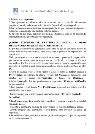 Centro Guadalinfo de Cenes de la Vega
4.Pulsamos en Importar.
5.Nos aparecerá el administrador de archivos con el contenido de nuestra 
carpeta personal y deberemos seleccionar la firma desde nuestro pendrive. 
6.Inserta la contraseña maestra de tu navegador (si es que estableciste alguna)
7.Insertar la contraseña que protege tu firma digital.
8. Si todo ha ido bien, recibirás un mensaje diciéndote que se ha restaurado 
satisfactoriamente el certificado de seguridad.
¿CÓMO   EXPORTAR   EL   CERTIFICADO   DIGITAL   A   OTRO 
ORDENADOR CON EL NAVEGADOR FIREFOX? 
Es posible utilizar nuestro certificado desde otro pc que no sea desde el cuál lo 
hemos solicitado y descargado, para ello existe el proceso de exportación del 
certificado.  
Todo proceso de exportación se complementa con el proceso de importación, 
por tanto cuando queramos descargar nuestro certificado en otro pc, tendremos 
que realizar los dos procesos. En primer lugar realizaremos la exportación, que 
consiste en guardar tu certificado en un archivo, el cual podrás instalar en otro 
PC.
1.Abrir el navegador de Mozilla firefox y desde el menú de Editar acceder a 
Preferencias.  Si tenemos la última versión del Navegador, tendremos que 
pinchar   en   el   menú  Herramientas  y   luego   en  Opciones. 
2.Pulsa Avanzado, después pinchamos en la pestaña Cifrado o Certificados 
(según versión).
3.Tras pinchar en el botón  Ver Certificados  aparecerá un listado con los 
certificados que tengas.
 4.Selecciona el que te interesa para instalarlo en otro PC y pulsa Copia de 
Seguridad
5.Tendrás que especificar dónde quieres realizar o guardar la copia de seguridad 
(disquete, cd....).
 6.Inserta la contraseña maestra de tu navegador (si es que estableciste alguna)
7.Debes   insertar   una   contraseña   y   confirmarla   para   proteger   la   copia   de 
seguridad.  
8.Si todo ha ido bien, recibirás un mensaje diciéndote que la copia de seguridad 
de ha realizado con éxito.
7
 