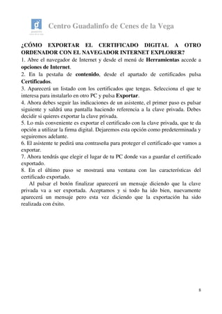Centro Guadalinfo de Cenes de la Vega
¿CÓMO   EXPORTAR   EL   CERTIFICADO   DIGITAL   A   OTRO 
ORDENADOR CON EL NAVEGADOR INTERNET EXPLORER? 
1. Abre el navegador de Internet y desde el menú de Herramientas accede a 
opciones de Internet.
2.   En   la   pestaña   de  contenido,   desde   el   apartado   de   certificados   pulsa 
Certificados.
3. Aparecerá un listado con los certificados que tengas. Selecciona el que te 
interesa para instalarlo en otro PC y pulsa Exportar.
4. Ahora debes seguir las indicaciones de un asistente, el primer paso es pulsar 
siguiente y saldrá una pantalla haciendo referencia a la clave privada. Debes 
decidir si quieres exportar la clave privada.
5. Lo más conveniente es exportar el certificado con la clave privada, que te da 
opción a utilizar la firma digital. Dejaremos esta opción como predeterminada y 
seguiremos adelante.
6. El asistente te pedirá una contraseña para proteger el certificado que vamos a 
exportar. 
7. Ahora tendrás que elegir el lugar de tu PC donde vas a guardar el certificado 
exportado. 
8.   En   el   último   paso   se   mostrará   una   ventana   con   las   características   del 
certificado exportado. 
     Al pulsar el botón finalizar aparecerá un mensaje diciendo que la clave 
privada va a ser exportada. Aceptamos y si todo ha ido bien, nuevamente 
aparecerá   un   mensaje   pero   esta   vez   diciendo   que   la   exportación   ha   sido 
realizada con éxito. 
8
 