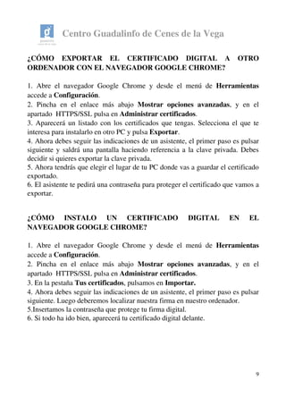 Centro Guadalinfo de Cenes de la Vega
¿CÓMO   EXPORTAR   EL   CERTIFICADO   DIGITAL   A   OTRO 
ORDENADOR CON EL NAVEGADOR GOOGLE CHROME? 
1. Abre el navegador Google Chrome y desde el menú de  Herramientas 
accede a Configuración.
2. Pincha en el enlace más abajo  Mostrar opciones avanzadas, y en el 
apartado  HTTPS/SSL pulsa en Administrar certificados.
3. Aparecerá un listado con los certificados que tengas. Selecciona el que te 
interesa para instalarlo en otro PC y pulsa Exportar.
4. Ahora debes seguir las indicaciones de un asistente, el primer paso es pulsar 
siguiente y saldrá una pantalla haciendo referencia a la clave privada. Debes 
decidir si quieres exportar la clave privada.
5. Ahora tendrás que elegir el lugar de tu PC donde vas a guardar el certificado 
exportado. 
6. El asistente te pedirá una contraseña para proteger el certificado que vamos a 
exportar. 
¿CÓMO   INSTALO   UN   CERTIFICADO   DIGITAL   EN   EL 
NAVEGADOR GOOGLE CHROME?
1. Abre el navegador Google Chrome y desde el menú de  Herramientas 
accede a Configuración.
2. Pincha en el enlace más abajo  Mostrar opciones avanzadas, y en el 
apartado  HTTPS/SSL pulsa en Administrar certificados.
3. En la pestaña Tus certificados, pulsamos en Importar.
4. Ahora debes seguir las indicaciones de un asistente, el primer paso es pulsar 
siguiente. Luego deberemos localizar nuestra firma en nuestro ordenador. 
5.Insertamos la contraseña que protege tu firma digital.
6. Si todo ha ido bien, aparecerá tu certificado digital delante.
9
 