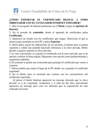 Centro Guadalinfo de Cenes de la Vega
¿CÓMO   EXPORTAR   EL   CERTIFICADO   DIGITAL   A   OTRO 
ORDENADOR CON EL NAVEGADOR INTERNET EXPLORER? 
1. Abre el navegador de Internet pinchamos en el Menú y luego en opciones de 
Internet.
2.   En   la   pestaña   de  contenido,   desde   el   apartado   de   certificados   pulsa 
Certificados.
3. Aparecerá un listado con los certificados que tengas. Selecciona el que te 
interesa para instalarlo en otro PC y pulsa Exportar.
4. Ahora debes seguir las indicaciones de un asistente, el primer paso es pulsar 
siguiente y saldrá una pantalla haciendo referencia a la clave privada. Debes 
decidir si quieres exportar la clave privada.
5. Lo más conveniente es exportar el certificado con la clave privada, que te da 
opción a utilizar la firma digital. Dejaremos esta opción como predeterminada y 
seguiremos adelante.
6. El asistente te pedirá una contraseña para proteger el certificado que vamos a 
exportar. 
7. Ahora tendrás que elegir el lugar de tu PC donde vas a guardar el certificado 
exportado. 
8.   En   el   último   paso   se   mostrará   una   ventana   con   las   características   del 
certificado exportado. 
     Al pulsar el botón finalizar aparecerá un mensaje diciendo que la clave 
privada va a ser exportada. Aceptamos y si todo ha ido bien, nuevamente 
aparecerá   un   mensaje   pero   esta   vez   diciendo   que   la   exportación   ha   sido 
realizada con éxito. 
10
 
