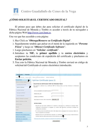 Centro Guadalinfo de Cenes de la Vega
¿CÓMO SOLICITAR EL CERTIFICADO DIGITAL?
El primer paso que debes dar para solicitar el certificado digital de la 
Fábrica Nacional de Moneda y Timbre es acceder a través de tu navegador a 
dicha página Web http://www.cert.fnmt.es.
Una vez que has accedido a esta página:
1. Haz Click en "Obtenga/Renueve su Certificado Digital". 
2. Seguidamente tendrás que pulsar en el menú de la izquierda en “Persona 
Física” y luego en "Obtener Certificado Software". 
3. Luego pinchamos en “Solicitar  certificado”.
4. Introduce   tu  NIF,  tu  primer   apellido  y   tu  correo   electrónico  y 
aceptamos las condiciones de expedición del certificado y pinchamos en 
Enviar petición.
5. Tras esto la Fábrica Nacional de Moneda y Timbre enviará un código de 
solicitud del Certificado al correo electrónico introducido. 
3
 