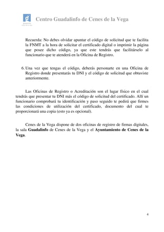 Centro Guadalinfo de Cenes de la Vega
Recuerda: No debes olvidar apuntar el código de solicitud que te facilita 
la FNMT a la hora de solicitar el certificado digital o imprimir la página 
que   posee   dicho   código,   ya   que   este   tendrás   que   facilitárselo   al 
funcionario que te atenderá en la Oficina de Registro.
6. Una vez que tengas el código, deberás personarte en una Oficina de 
Registro donde presentarás tu DNI y el código de solicitud que obtuviste 
anteriormente. 
Las Oficinas de Registro o Acreditación son el lugar físico en el cual 
tendrás que presentar tu DNI más el código de solicitud del certificado. Allí un 
funcionario comprobará tu identificación y paso seguido te pedirá que firmes 
las   condiciones   de   utilización   del   certificado,   documento   del   cual   te 
proporcionará una copia (esto ya es opcional).
Cenes de la Vega dispone de dos oficinas de registro de firmas digitales, 
la sala Guadalinfo de Cenes de la Vega y el Ayuntamiento de Cenes de la 
Vega.
4
 