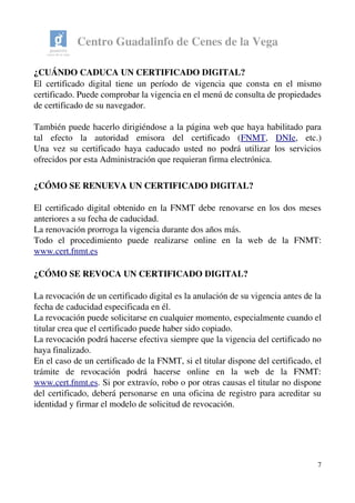 Centro Guadalinfo de Cenes de la Vega
¿CUÁNDO CADUCA UN CERTIFICADO DIGITAL? 
El certificado digital tiene un período de vigencia que consta en el mismo 
certificado. Puede comprobar la vigencia en el menú de consulta de propiedades 
de certificado de su navegador.
También puede hacerlo dirigiéndose a la página web que haya habilitado para 
tal   efecto   la   autoridad   emisora   del   certificado   (FNMT,  DNIe,   etc.)
Una vez su certificado haya caducado usted no podrá utilizar los servicios 
ofrecidos por esta Administración que requieran firma electrónica. 
¿CÓMO SE RENUEVA UN CERTIFICADO DIGITAL? 
El certificado digital obtenido en la FNMT debe renovarse en los dos meses 
anteriores a su fecha de caducidad.
La renovación prorroga la vigencia durante dos años más.
Todo   el   procedimiento   puede   realizarse   online   en   la   web   de   la   FNMT: 
www.cert.fnmt.es
¿CÓMO SE REVOCA UN CERTIFICADO DIGITAL? 
La revocación de un certificado digital es la anulación de su vigencia antes de la 
fecha de caducidad especificada en él.
La revocación puede solicitarse en cualquier momento, especialmente cuando el 
titular crea que el certificado puede haber sido copiado.
La revocación podrá hacerse efectiva siempre que la vigencia del certificado no 
haya finalizado.
En el caso de un certificado de la FNMT, si el titular dispone del certificado, el 
trámite   de   revocación   podrá   hacerse   online   en   la   web   de   la   FNMT: 
www.cert.fnmt.es. Si por extravío, robo o por otras causas el titular no dispone 
del certificado, deberá personarse en una oficina de registro para acreditar su 
identidad y firmar el modelo de solicitud de revocación. 
7
 