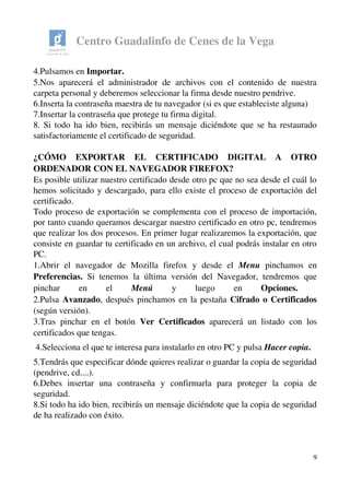 Centro Guadalinfo de Cenes de la Vega
4.Pulsamos en Importar.
5.Nos aparecerá el administrador de archivos con el contenido de nuestra 
carpeta personal y deberemos seleccionar la firma desde nuestro pendrive. 
6.Inserta la contraseña maestra de tu navegador (si es que estableciste alguna)
7.Insertar la contraseña que protege tu firma digital.
8. Si todo ha ido bien, recibirás un mensaje diciéndote que se ha restaurado 
satisfactoriamente el certificado de seguridad.
¿CÓMO   EXPORTAR   EL   CERTIFICADO   DIGITAL   A   OTRO 
ORDENADOR CON EL NAVEGADOR FIREFOX? 
Es posible utilizar nuestro certificado desde otro pc que no sea desde el cuál lo 
hemos solicitado y descargado, para ello existe el proceso de exportación del 
certificado.  
Todo proceso de exportación se complementa con el proceso de importación, 
por tanto cuando queramos descargar nuestro certificado en otro pc, tendremos 
que realizar los dos procesos. En primer lugar realizaremos la exportación, que 
consiste en guardar tu certificado en un archivo, el cual podrás instalar en otro 
PC.
1.Abrir   el   navegador   de   Mozilla   firefox   y   desde   el  Menu  pinchamos   en 
Preferencias.  Si tenemos la última versión del Navegador, tendremos que 
pinchar   en   el  Menú  y   luego   en  Opciones. 
2.Pulsa Avanzado, después pinchamos en la pestaña Cifrado o Certificados 
(según versión).
3.Tras pinchar en el botón  Ver Certificados  aparecerá un listado con los 
certificados que tengas.
 4.Selecciona el que te interesa para instalarlo en otro PC y pulsa Hacer copia.
5.Tendrás que especificar dónde quieres realizar o guardar la copia de seguridad 
(pendrive, cd....).
6.Debes   insertar   una   contraseña   y   confirmarla   para   proteger   la   copia   de 
seguridad.  
8.Si todo ha ido bien, recibirás un mensaje diciéndote que la copia de seguridad 
de ha realizado con éxito.
9
 