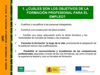 UNIDAD DE PROMOCIÓN Y DESARROLLO PROVINCIA DE SEVILLA ¿CUÁLES SON LOS OBJETIVOS DE LA FORMACIÓN PROFESIONAL PARA EL EMPLEO? Cualificar y recualificar a las personas trabajadoras. Contribuir a la consecución del pleno empleo. Facilitar una mejor adecuación entre la oferta formativa y las  necesidades de mercado de trabajo y las empresas. Fomentar la formación  lo largo de la vida , promoviendo la adaptación de la población activa a las cualificaciones.  Posibilitar el reconocimiento y acreditación de las competencias profesionales  adquiridas a través de las vías formativas, así como a través de la experiencia laboral y vías no formales de formación. UPD  UNIDAD DE PROMOCIÓN Y DESARROLLO PROVINCIA DE SEVILLA 