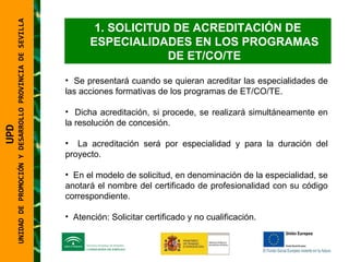 UNIDAD DE PROMOCIÓN Y DESARROLLO PROVINCIA DE SEVILLA SOLICITUD DE ACREDITACIÓN DE ESPECIALIDADES EN LOS PROGRAMAS DE ET/CO/TE Se presentará cuando se quieran acreditar las especialidades de las acciones formativas de los programas de ET/CO/TE. Dicha acreditación, si procede, se realizará simultáneamente en la resolución de concesión. La acreditación será por especialidad y para la duración del proyecto. En el modelo de solicitud, en denominación de la especialidad, se anotará el nombre del certificado de profesionalidad con su código correspondiente. Atención: Solicitar certificado y no cualificación. UPD  UNIDAD DE PROMOCIÓN Y DESARROLLO PROVINCIA DE SEVILLA 
