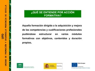 UNIDAD DE PROMOCIÓN Y DESARROLLO PROVINCIA DE SEVILLA ¿QUÉ SE ENTIENDE POR ACCIÓN FORMATIVA? Aquella formación dirigida a la adquisición y mejora de las competencias y cualificaciones profesionales pudiéndose estructurar en varios módulos formativos con objetivos, contenidos y duración propios . UPD  UNIDAD DE PROMOCIÓN Y DESARROLLO PROVINCIA DE SEVILLA 