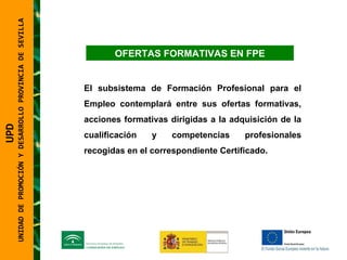 UNIDAD DE PROMOCIÓN Y DESARROLLO PROVINCIA DE SEVILLA OFERTAS FORMATIVAS EN FPE El subsistema de Formación Profesional para el Empleo contemplará entre sus ofertas formativas, acciones formativas dirigidas a la adquisición de la cualificación y competencias profesionales recogidas en el correspondiente Certificado. UPD  UNIDAD DE PROMOCIÓN Y DESARROLLO PROVINCIA DE SEVILLA 