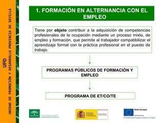 UNIDAD DE PROMOCIÓN Y DESARROLLO PROVINCIA DE SEVILLA FORMACIÓN EN ALTERNANCIA CON EL EMPLEO Tiene por  objeto  contribuir a la adquisición de competencias profesionales de la ocupación mediante un proceso mixto, de empleo y formación, que permite al trabajador compatibilizar el aprendizaje formal con la práctica profesional en el puesto de trabajo. PROGRAMAS PÚBLICOS DE FORMACIÓN Y EMPLEO PROGRAMA DE ET/CO/TE UPD  UNIDAD DE PROMOCIÓN Y DESARROLLO PROVINCIA DE SEVILLA 