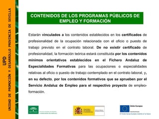 UNIDAD DE PROMOCIÓN Y DESARROLLO PROVINCIA DE SEVILLA CONTENIDOS DE LOS PROGRAMAS PÚBLICOS DE EMPLEO Y FORMACIÓN Estarán  vinculados a  los contenidos establecidos en los  certificados  de profesionalidad de la ocupación relacionada con el oficio o puesto de trabajo previsto en el contrato laboral.  De no existir certificado  de profesionalidad, la formación teórica estará constituida  por los contenidos mínimos orientativos establecidos en el Fichero Andaluz de Especialidades Formativas  para las ocupaciones o especialidades relativas al oficio o puesto de trabajo contemplado en el contrato laboral, y , en su defecto ,  por los contenidos formativos que se aprueben por el Servicio Andaluz de Empleo para el respectivo proyecto  de empleo-formación.  UPD  UNIDAD DE PROMOCIÓN Y DESARROLLO PROVINCIA DE SEVILLA 