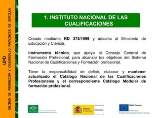 UNIDAD DE PROMOCIÓN Y DESARROLLO PROVINCIA DE SEVILLA INSTITUTO NACIONAL DE LAS CUALIFICACIONES Creado mediante  RD 375/1999  y adscrito al Ministerio de Educación y Ciencia. Instrumento técnico , que apoya al Consejo General de Formación Profesional, para alcanzar los objetivos del Sistema Nacional de Cualificaciones y Formación profesional.  Tiene la responsabilidad de definir, elaborar y  mantener actualizado el Catálogo Nacional de las Cualificaciones Profesionales   y el correspondiente Catálogo Modular de formación profesional . UPD  UNIDAD DE PROMOCIÓN Y DESARROLLO PROVINCIA DE SEVILLA 