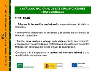 UNIDAD DE PROMOCIÓN Y DESARROLLO PROVINCIA DE SEVILLA CATÁLOGO NACIONAL DE LAS CUALIFICACIONES PROFESIONALES FINALIDAD Adecuar la formación profesional  a requerimientos del sistema productivo. Promover la integración, el desarrollo y la calidad de las ofertas de formación profesional. Facilitar la  formación a lo largo de la vida  mediante la acreditación y acumulación de aprendizajes profesionales adquiridos en diferentes ámbitos, con el objetivo de elevar el nivel de cualificación. Contribuir a la transparencia y  unidad del mercado laboral  y a la  movilidad  de los trabajadores. UPD  UNIDAD DE PROMOCIÓN Y DESARROLLO PROVINCIA DE SEVILLA 