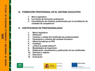 UPD  UNIDAD DE PROMOCIÓN Y DESARROLLO PROVINCIA DE SEVILLA FORMACIÓN PROFESIONAL EN EL SISTEMA EDUCATIVO Marco legislativo Los títulos de formación profesional Convalidación de módulos profesionales por la acreditación de unidades de competencia CERTIFICADOS DE PROFESIONALIDAD Marco legislativo Definición Carácter y validez del certificado de profesionalidad Parámetros y criterios del contexto formativo Oferta formativas en FPE Finalidad ¿Cómo se puede obtener? Modalidades de impartición Elaboración, actualización y publicación de los certificados Solicitud y registro Estructura Evaluación 
