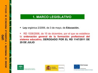 UNIDAD DE PROMOCIÓN Y DESARROLLO PROVINCIA DE SEVILLA MARCO LEGISLATIVO  Ley  orgánica 2/2006, de 3 de mayo, de  Educación.   RD 1538/2006, de 15 de diciembre, por el que se establece la  ordenación general de la formación profesional del sistema educativo . DEROGADO POR EL RD 1147/2011 DE 29 DE JULIO   UPD  UNIDAD DE PROMOCIÓN Y DESARROLLO PROVINCIA DE SEVILLA 