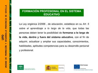 UNIDAD DE PROMOCIÓN Y DESARROLLO PROVINCIA DE SEVILLA FORMACIÓN PROFESIONAL EN EL SISTEMA EDUCATIVO La Ley orgánica 2/2006 , de educación, establece en su  Art. 5 sobre el aprendizaje a lo largo de la vida,  que todas las personas deben tener la posibilidad de  formarse a lo largo de la vida, dentro y fuera del sistema educativo , con el fin de adquirir, actualizar y ampliar sus capacidades, conocimientos, habilidades, aptitudes competencias para su desarrollo personal y profesional. UPD  UNIDAD DE PROMOCIÓN Y DESARROLLO PROVINCIA DE SEVILLA 