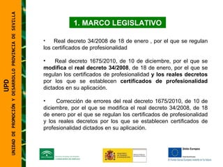 UNIDAD DE PROMOCIÓN Y DESARROLLO PROVINCIA DE SEVILLA MARCO LEGISLATIVO Real decreto 34/2008 de 18 de enero , por el que se regulan los certificados de profesionalidad  Real decreto 1675/2010, de 10 de diciembre, por el que se  modifica  el  real decreto 34/2008 , de 18 de enero, por el que se regulan los certificados de profesionalidad  y los reales decretos  por los que se establecen  certificados de profesionalidad  dictados en su aplicación.  Corrección de errores del real decreto 1675/2010, de 10 de diciembre, por el que se modifica el real decreto 34/2008, de 18 de enero por el que se regulan los certificados de profesionalidad y los reales decretos por los que se establecen certificados de profesionalidad dictados en su aplicación.  UPD  UNIDAD DE PROMOCIÓN Y DESARROLLO PROVINCIA DE SEVILLA 