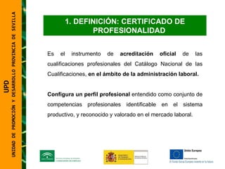 UNIDAD DE PROMOCIÓN Y DESARROLLO PROVINCIA DE SEVILLA DEFINICIÓN: CERTIFICADO DE PROFESIONALIDAD Es el instrumento de  acreditación oficial  de las cualificaciones profesionales del Catálogo Nacional de las Cualificaciones,  en el ámbito de la   administración laboral.  Configura un perfil profesional  entendido como conjunto de competencias profesionales identificable en el sistema productivo, y reconocido y valorado en el mercado laboral. UPD  UNIDAD DE PROMOCIÓN Y DESARROLLO PROVINCIA DE SEVILLA 