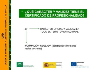 UNIDAD DE PROMOCIÓN Y DESARROLLO PROVINCIA DE SEVILLA ¿QUÉ  CARACTER Y VALIDEZ  TIENE EL CERTIFICADO DE PROFESIONALIDAD? CP  CARÁCTER OFICIAL Y VALIDEZ EN    TODO EL TERRITORIO NACIONAL. FORMACIÓN REGLADA (establecidos mediante reales decretos) UPD  UNIDAD DE PROMOCIÓN Y DESARROLLO PROVINCIA DE SEVILLA 