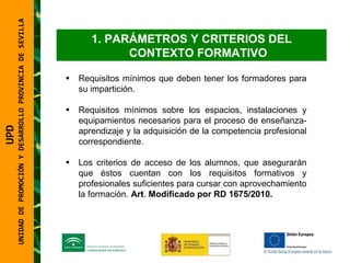 UNIDAD DE PROMOCIÓN Y DESARROLLO PROVINCIA DE SEVILLA PARÁMETROS Y CRITERIOS DEL CONTEXTO FORMATIVO Requisitos mínimos que deben tener los formadores para su impartición. Requisitos mínimos sobre los espacios, instalaciones y equipamientos necesarios para el proceso de enseñanza-aprendizaje y la adquisición de la competencia profesional correspondiente. Los criterios de acceso de los alumnos, que asegurarán que éstos cuentan con los requisitos formativos y profesionales suficientes para cursar con aprovechamiento la formación.  Art .  Modificado por RD 1675/2010. UPD  UNIDAD DE PROMOCIÓN Y DESARROLLO PROVINCIA DE SEVILLA 