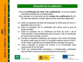 UNIDAD DE PROMOCIÓN Y DESARROLLO PROVINCIA DE SEVILLA REQUISITOS ALUMNADO Para los  certificados de nivel 1 de cualificación , no se les exigirán requisitos académicos ni profesionales Para acceder a la formación de los  niveles de cualificación 2 y 3 , los alumnos deberán cumplir alguno de los requisitos siguientes: Estar en posesión del título de Graduado en ESO para el nivel 2 o Bachiller para el nivel 3. Estar en posesión de un certificado del mismo nivel al que se desea acceder. Estar en posesión de un Certificado de Prof. de nivel 1 de la misma familia y área profesional para el nivel 2. o de un certificado de nivel 2 para acceder a nivel 3. Cumplir el requisito académico de acceso a los ciclos formativos de grado medio para el nivel 2 o de grado superior para el nivel 3. o bien haber superado las correspondientes pruebas de acceso. Tener superada la prueba de acceso a la Universidad para mayores de 25 y/o 45 años. Tener los conocimientos formativos o profesionales suficientes que permitan cursar con aprovechamiento la formación. UPD  UNIDAD DE PROMOCIÓN Y DESARROLLO PROVINCIA DE SEVILLA 