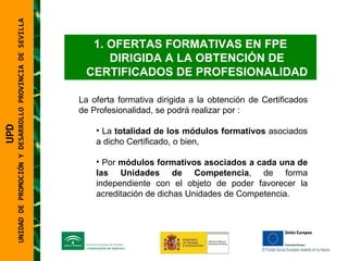 UNIDAD DE PROMOCIÓN Y DESARROLLO PROVINCIA DE SEVILLA OFERTAS FORMATIVAS EN FPE DIRIGIDA A LA OBTENCIÓN DE CERTIFICADOS DE PROFESIONALIDAD La oferta formativa dirigida a la obtención de Certificados de Profesionalidad, se podrá realizar por : La  totalidad de los módulos formativos  asociados a dicho Certificado, o bien, Por  módulos formativos asociados a cada una de las Unidades de Competencia , de forma independiente con el objeto de poder favorecer la acreditación de dichas Unidades de Competencia. UPD  UNIDAD DE PROMOCIÓN Y DESARROLLO PROVINCIA DE SEVILLA 