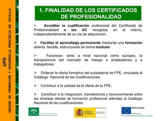 UNIDAD DE PROMOCIÓN Y DESARROLLO PROVINCIA DE SEVILLA FINALIDAD DE LOS CERTIFICADOS DE PROFESIONALIDAD Acreditar la cualificación  profesional del Certificado de Profesionalidad  o las UC  recogidas en el mismo, independientemente de su vía de adquisición. Facilitar el aprendizaje permanente  mediante una  formación  abierta, flexible, estructurada de forma  modular . Favorecer, tanto a nivel nacional como europeo, la transparencia del mercado de trabajo a empleadores y a trabajadores. Ordenar la oferta formativa del subsistema de FPE, vinculada al Catálogo  Nacional de las Cualificaciones. Contribuir a la calidad de la oferta de la FPE. Contribuir a la integración, transferencia y reconocimiento entre las diversas ofertas de formación profesional referidas al Catálogo Nacional de las cualificaciones.  UPD  UNIDAD DE PROMOCIÓN Y DESARROLLO PROVINCIA DE SEVILLA 