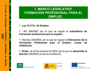 MARCO LEGISLATIVO  FORMACIÓN PROFESIONAL PARA EL EMPLEO Ley  56/2003,  de Empleo . RD 395/2007 por el que se regula el  subsistema de Formación profesional para el empleo. Decreto 335/2009, por el que se regula la  Ordenación de la Formación Profesional para el Empleo. (Junta de Andalucía). Orden  de 23 de octubre de 2009, por la que se  desarrolla el   decreto  335/2009 (Junta de Andalucía).  UPD  UNIDAD DE PROMOCIÓN Y DESARROLLO PROVINCIA DE SEVILLA 