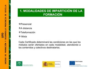 UNIDAD DE PROMOCIÓN Y DESARROLLO PROVINCIA DE SEVILLA MODALIDADES DE IMPARTICIÓN DE LA FORMACIÓN Presencial A distancia Teleformación Mixta Cada Certificado determinará las condiciones en las que los módulos serán ofertados en cada modalidad, atendiendo a los contenidos y colectivos destinatarios. UPD  UNIDAD DE PROMOCIÓN Y DESARROLLO PROVINCIA DE SEVILLA 