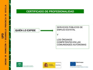 UNIDAD DE PROMOCIÓN Y DESARROLLO PROVINCIA DE SEVILLA SERVICIOS PÚBLICOS DE EMPLEO ESTATAL Y LOS ÓRGANOS COMPETENTES EN LAS COMUNIDADES AUTÓNOMAS  QUIÉN LO EXPIDE UPD  UNIDAD DE PROMOCIÓN Y DESARROLLO PROVINCIA DE SEVILLA CERTIFICADO DE PROFESIONALIDAD 