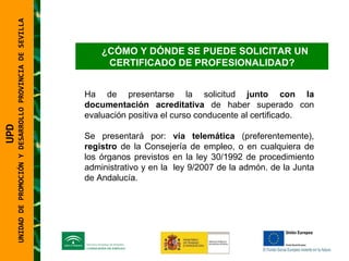 UNIDAD DE PROMOCIÓN Y DESARROLLO PROVINCIA DE SEVILLA ¿CÓMO Y DÓNDE SE PUEDE SOLICITAR UN CERTIFICADO DE PROFESIONALIDAD? Ha de presentarse la solicitud  junto con la documentación   acreditativa  de haber superado con evaluación positiva el curso conducente al certificado.  Se presentará por:  vía telemática  (preferentemente),  registro  de la Consejería de empleo, o en cualquiera de los órganos previstos en la ley 30/1992 de procedimiento administrativo y en la  ley 9/2007 de la admón. de la Junta de Andalucía. UPD  UNIDAD DE PROMOCIÓN Y DESARROLLO PROVINCIA DE SEVILLA 