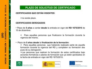 UNIDAD DE PROMOCIÓN Y DESARROLLO PROVINCIA DE SEVILLA PLAZO DE SOLICITUD DE CERTIFICADO CERTIFICADOS QUE ESTÁN VIGENTES:   no existe plazo. CERTIFICADOS DEROGADOS :  Plazo de  5 años  a contar  desde  la entrada en vigor del  RD 1675/2010  de 10 de diciembre: Para aquellas personas que finalizaron la formación durante la vigencia del mismo. Plazo de  5 años desde  la  finalización de la formación:   Para aquellas personas  que habiendo realizado parte de aquella formación durante la vigencia del RD y completen su formación des pues de su derogación. Las personas que realicen la formación de estos certificados bajo acciones formativas o planes de formación que ya estén aprobados en la fecha de entrada en vigor del RD 1675/2010. UPD  UNIDAD DE PROMOCIÓN Y DESARROLLO PROVINCIA DE SEVILLA 