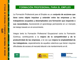 FORMACIÓN PROFESIONAL PARA EL EMPLEO La Formación Profesional para el Empleo es un  conjunto de acciones que tiene como objeto impulsar y extender entre las empresas y los trabajadores ocupados y desempleados una formación que responda a sus necesidades,  favoreciendo el aprendizaje permanente en un mercado de trabajo basado en el conocimiento. Integra tanto la Formación Profesional Ocupacional como la Formación Continua, contribuyendo a la  mejora de la competitividad y de la productividad de las empresas , a la vez que  mejora la empleabilidad de los trabajadores , especialmente de aquellos colectivos que tienen mayores dificultades de acceso al mercado laboral o de mantenimiento en él. UPD  UNIDAD DE PROMOCIÓN Y DESARROLLO PROVINCIA DE SEVILLA 