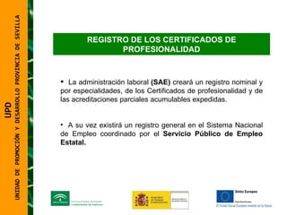 UNIDAD DE PROMOCIÓN Y DESARROLLO PROVINCIA DE SEVILLA REGISTRO DE LOS CERTIFICADOS DE PROFESIONALIDAD La administración laboral  (SAE)  creará un registro nominal y por especialidades, de los Certificados de profesionalidad y de las acreditaciones parciales acumulables expedidas. A su vez existirá un registro general en el Sistema Nacional de Empleo coordinado por el  Servicio Público de Empleo Estatal. UPD  UNIDAD DE PROMOCIÓN Y DESARROLLO PROVINCIA DE SEVILLA 