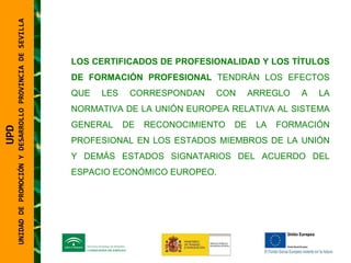 UNIDAD DE PROMOCIÓN Y DESARROLLO PROVINCIA DE SEVILLA LOS CERTIFICADOS DE PROFESIONALIDAD Y LOS TÍTULOS DE FORMACIÓN PROFESIONAL  TENDRÁN LOS EFECTOS QUE LES CORRESPONDAN CON ARREGLO A LA NORMATIVA DE LA UNIÓN EUROPEA RELATIVA AL SISTEMA GENERAL DE RECONOCIMIENTO DE LA FORMACIÓN PROFESIONAL EN LOS ESTADOS MIEMBROS DE LA UNIÓN Y DEMÁS ESTADOS SIGNATARIOS DEL ACUERDO DEL ESPACIO ECONÓMICO EUROPEO. UPD  UNIDAD DE PROMOCIÓN Y DESARROLLO PROVINCIA DE SEVILLA 