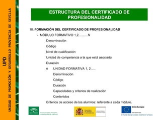 UNIDAD DE PROMOCIÓN Y DESARROLLO PROVINCIA DE SEVILLA III.  FORMACIÓN DEL CERTIFICADO DE PROFESIONALIDAD -  MÓDULO FORMATIVO 1,2………N Denominación Código Nivel de cualificación Unidad de competencia a la que está asociado Duración UNIDAD FORMATIVA 1, 2….. Denominación Código Duración Capacidades y criterios de realización Contenidos Criterios de acceso de los alumnos: referente a cada módulo.  UPD  UNIDAD DE PROMOCIÓN Y DESARROLLO PROVINCIA DE SEVILLA ESTRUCTURA DEL CERTIFICADO DE PROFESIONALIDAD 