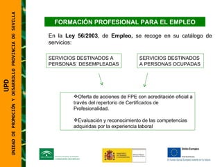 UNIDAD DE PROMOCIÓN Y DESARROLLO PROVINCIA DE SEVILLA FORMACIÓN PROFESIONAL PARA EL EMPLEO En la  Ley 56/2003 , de  Empleo,  se recoge en su catálogo de servicios:  SERVICIOS DESTINADOS A PERSONAS  DESEMPLEADAS   SERVICIOS DESTINADOS A PERSONAS OCUPADAS Oferta de acciones de FPE con acreditación oficial a través del repertorio de Certificados de Profesionalidad. Evaluación y reconocimiento de las competencias adquiridas por la experiencia laboral UPD  UNIDAD DE PROMOCIÓN Y DESARROLLO PROVINCIA DE SEVILLA 