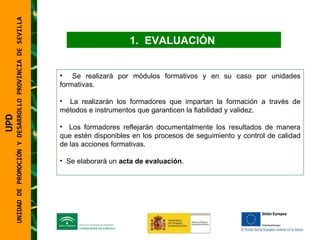UNIDAD DE PROMOCIÓN Y DESARROLLO PROVINCIA DE SEVILLA EVALUACIÓN  Se realizará por módulos formativos y en su caso por unidades formativas. La realizarán los formadores que impartan la formación a través de métodos e instrumentos que garanticen la fiabilidad y validez. Los formadores reflejarán documentalmente los resultados de manera que estén disponibles en los procesos de seguimiento y control de calidad de las acciones formativas. Se elaborará un  acta de evaluación .  UPD  UNIDAD DE PROMOCIÓN Y DESARROLLO PROVINCIA DE SEVILLA 
